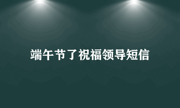 端午节了祝福领导短信