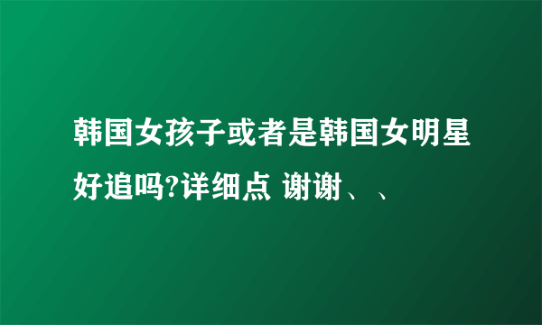 韩国女孩子或者是韩国女明星好追吗?详细点 谢谢、、