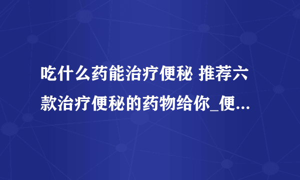 吃什么药能治疗便秘 推荐六款治疗便秘的药物给你_便秘吃什么药比较好