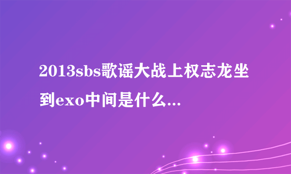 2013sbs歌谣大战上权志龙坐到exo中间是什么时间，最好具体到歌谣大战的几小时几分钟