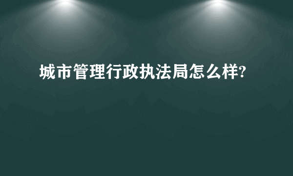 城市管理行政执法局怎么样?