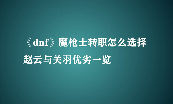 《dnf》魔枪士转职怎么选择 赵云与关羽优劣一览