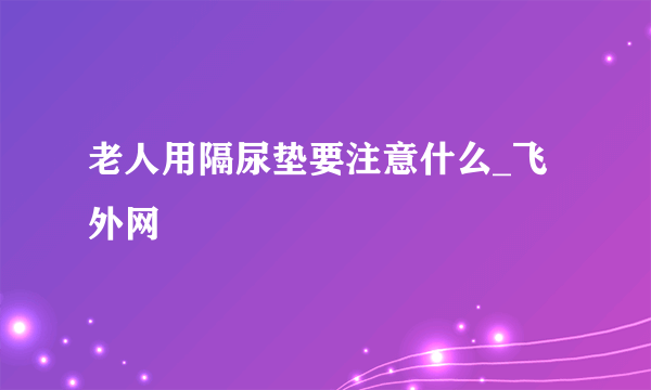 老人用隔尿垫要注意什么_飞外网