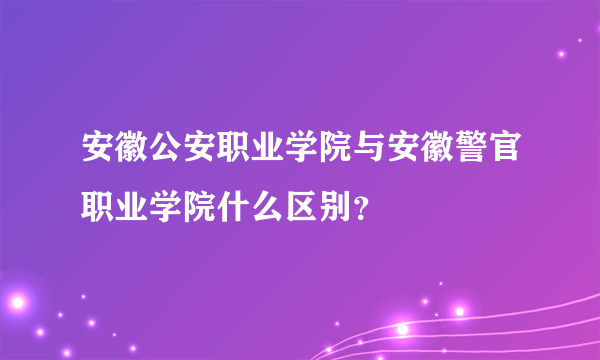 安徽公安职业学院与安徽警官职业学院什么区别？