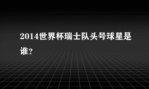 2014世界杯瑞士队头号球星是谁？