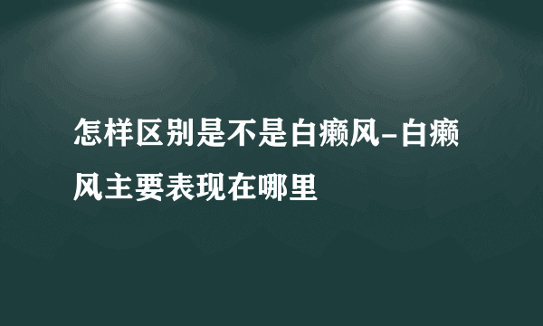 怎样区别是不是白癞风-白癞风主要表现在哪里