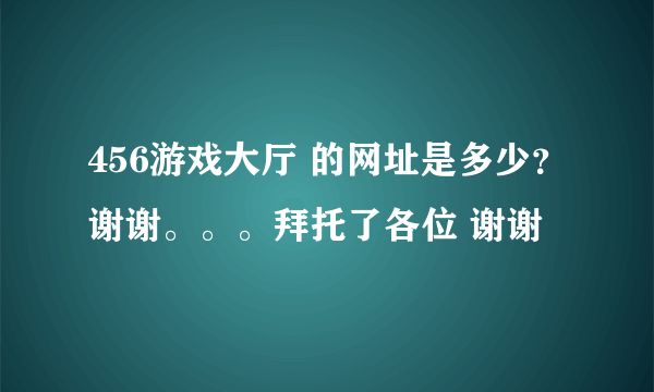 456游戏大厅 的网址是多少？谢谢。。。拜托了各位 谢谢