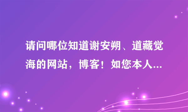 请问哪位知道谢安朔、道藏觉海的网站，博客！如您本人看到也请告知下，您应该知道的！