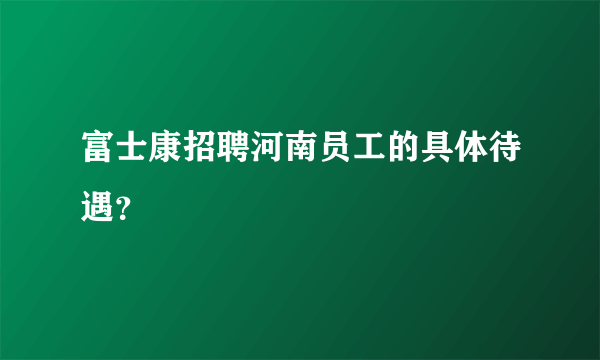 富士康招聘河南员工的具体待遇？