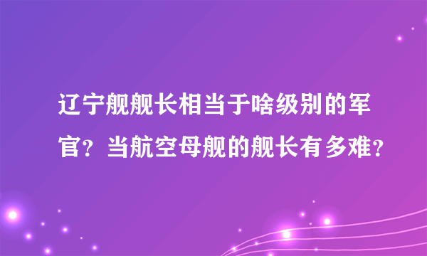 辽宁舰舰长相当于啥级别的军官？当航空母舰的舰长有多难？