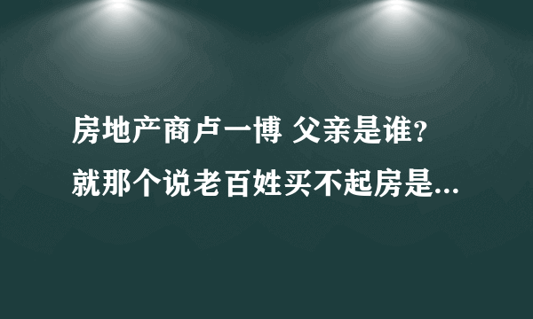 房地产商卢一博 父亲是谁？就那个说老百姓买不起房是没本事？