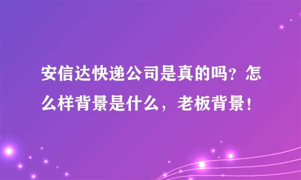 安信达快递公司是真的吗？怎么样背景是什么，老板背景！