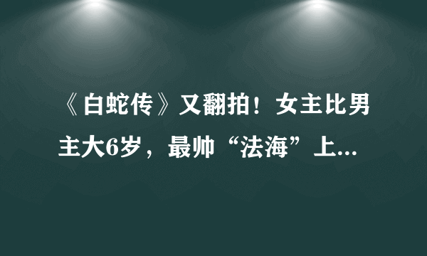 《白蛇传》又翻拍！女主比男主大6岁，最帅“法海”上线这次要火