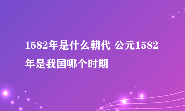 1582年是什么朝代 公元1582年是我国哪个时期