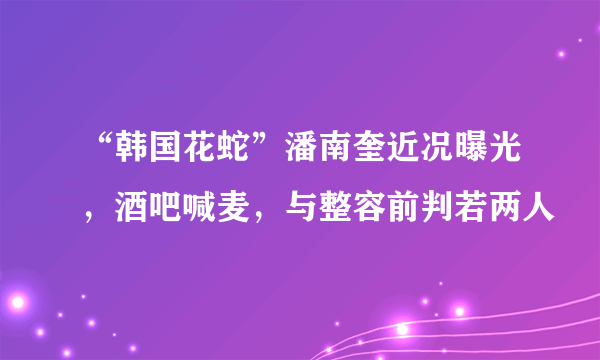 “韩国花蛇”潘南奎近况曝光，酒吧喊麦，与整容前判若两人