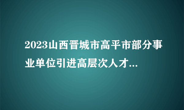 2023山西晋城市高平市部分事业单位引进高层次人才面试测评通知