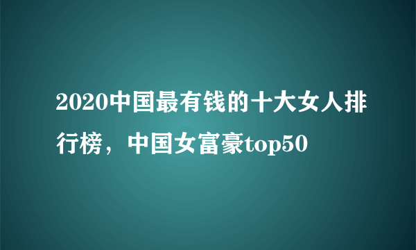 2020中国最有钱的十大女人排行榜，中国女富豪top50