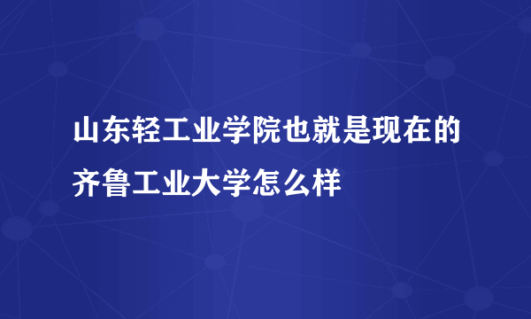 山东轻工业学院也就是现在的齐鲁工业大学怎么样