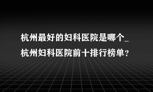 杭州最好的妇科医院是哪个_杭州妇科医院前十排行榜单？