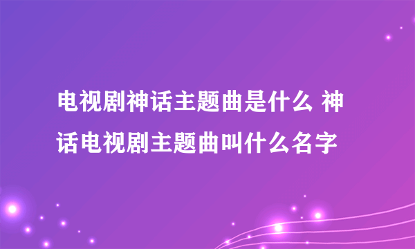 电视剧神话主题曲是什么 神话电视剧主题曲叫什么名字