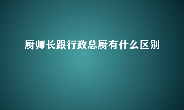 厨师长跟行政总厨有什么区别