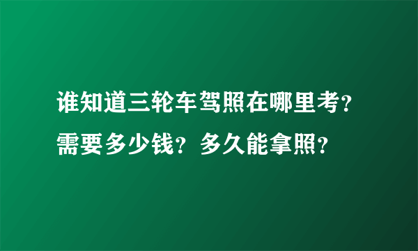 谁知道三轮车驾照在哪里考？需要多少钱？多久能拿照？