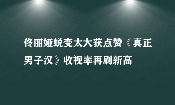 佟丽娅蜕变太大获点赞《真正男子汉》收视率再刷新高