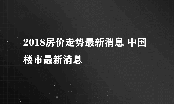 2018房价走势最新消息 中国楼市最新消息