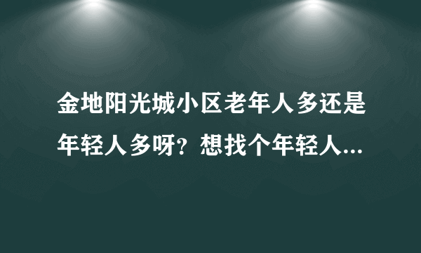 金地阳光城小区老年人多还是年轻人多呀？想找个年轻人多点的小区住，不知道这个小区合适不？