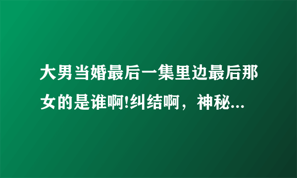 大男当婚最后一集里边最后那女的是谁啊!纠结啊，神秘女子。是谁·········？？？？