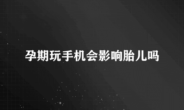 孕期玩手机会影响胎儿吗