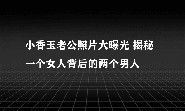 小香玉老公照片大曝光 揭秘一个女人背后的两个男人