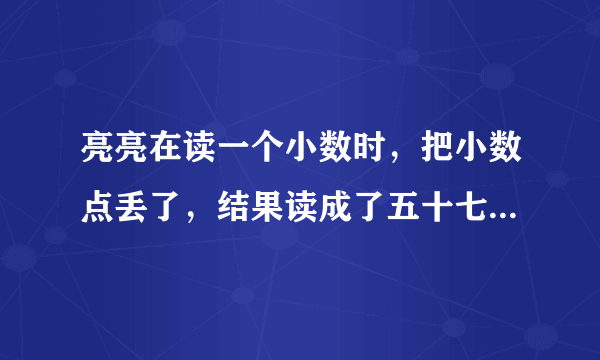 亮亮在读一个小数时，把小数点丢了，结果读成了五十七万零八。原来的小数读正确要读出两个零。原来的小数是多少？