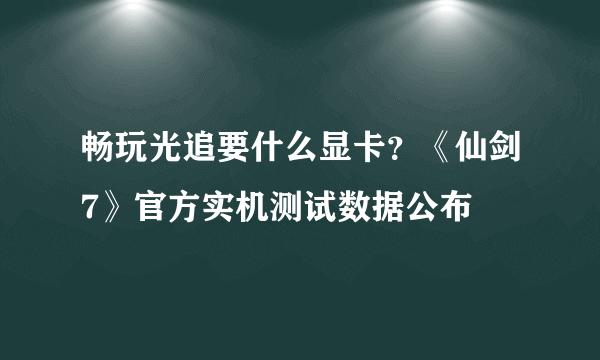 畅玩光追要什么显卡？《仙剑7》官方实机测试数据公布