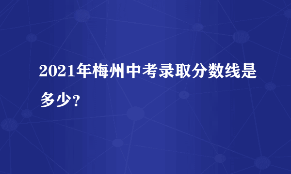 2021年梅州中考录取分数线是多少？