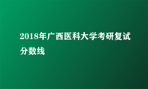 2018年广西医科大学考研复试分数线