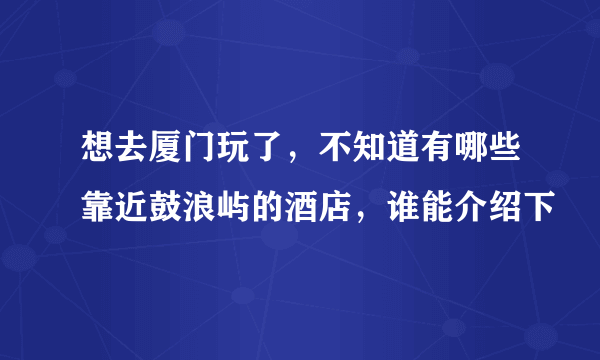 想去厦门玩了，不知道有哪些靠近鼓浪屿的酒店，谁能介绍下