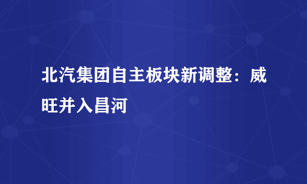 北汽集团自主板块新调整：威旺并入昌河