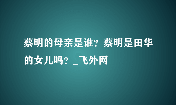 蔡明的母亲是谁？蔡明是田华的女儿吗？_飞外网