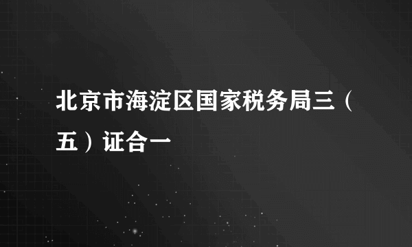 北京市海淀区国家税务局三（五）证合一