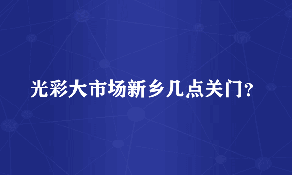 光彩大市场新乡几点关门？