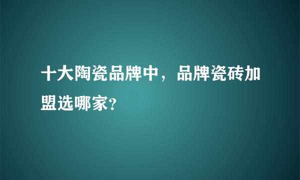 十大陶瓷品牌中，品牌瓷砖加盟选哪家？