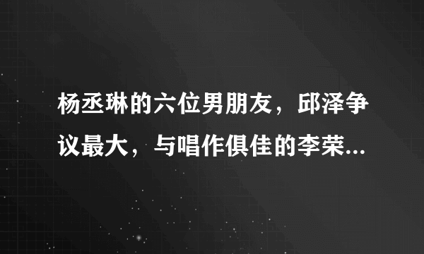 杨丞琳的六位男朋友，邱泽争议最大，与唱作俱佳的李荣浩终成正果