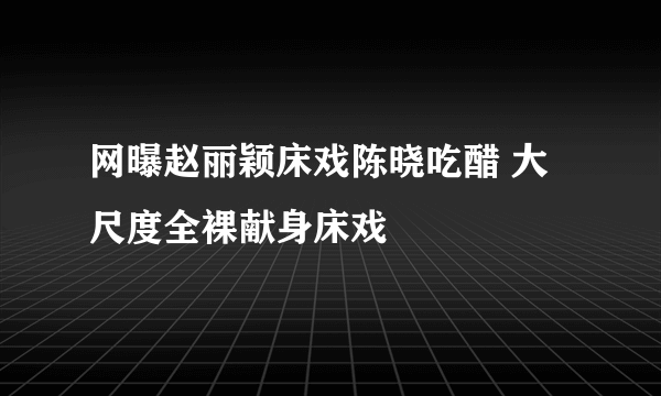 网曝赵丽颖床戏陈晓吃醋 大尺度全裸献身床戏