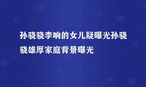 孙骁骁李响的女儿疑曝光孙骁骁雄厚家庭背景曝光