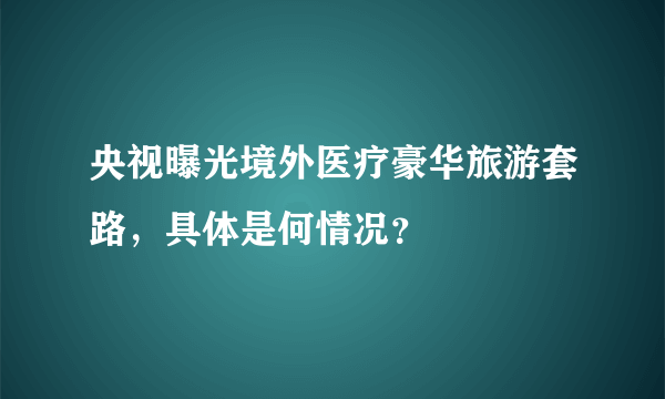 央视曝光境外医疗豪华旅游套路，具体是何情况？