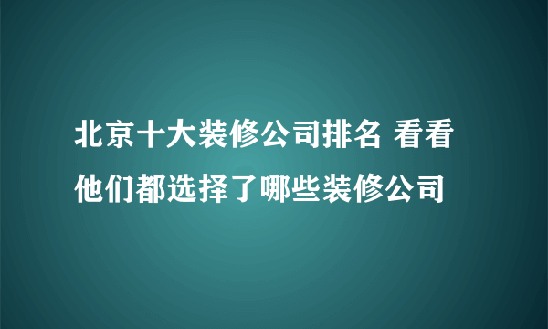 北京十大装修公司排名 看看他们都选择了哪些装修公司