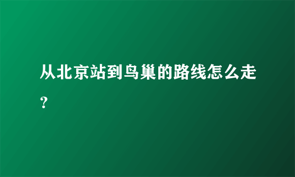 从北京站到鸟巢的路线怎么走？