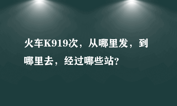 火车K919次，从哪里发，到哪里去，经过哪些站？