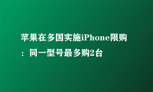 苹果在多国实施iPhone限购：同一型号最多购2台